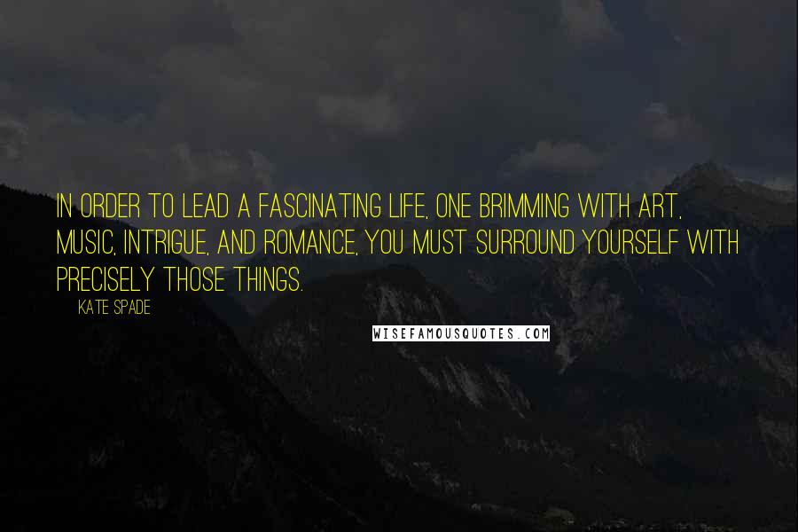 Kate Spade Quotes: In order to lead a fascinating life, one brimming with art, music, intrigue, and romance, you must surround yourself with precisely those things.