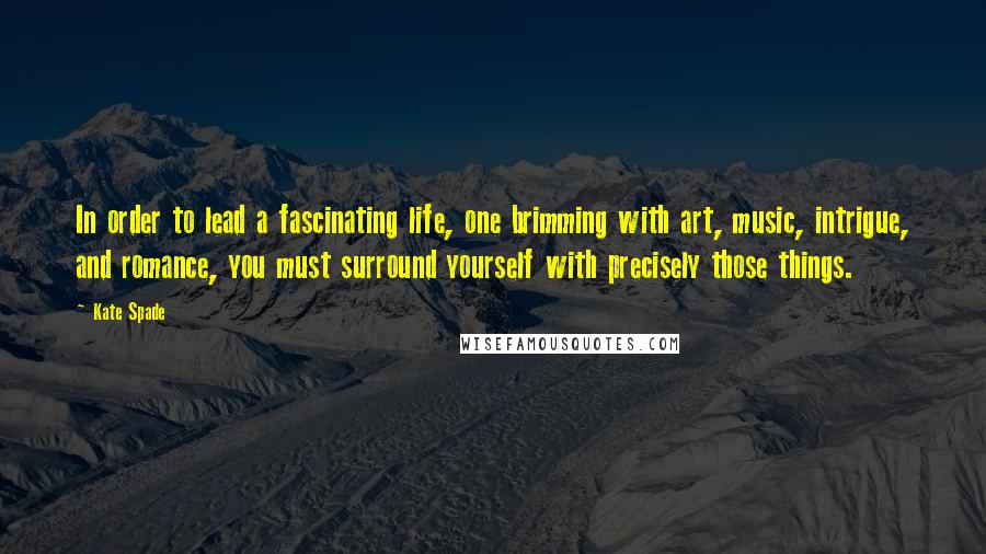 Kate Spade Quotes: In order to lead a fascinating life, one brimming with art, music, intrigue, and romance, you must surround yourself with precisely those things.
