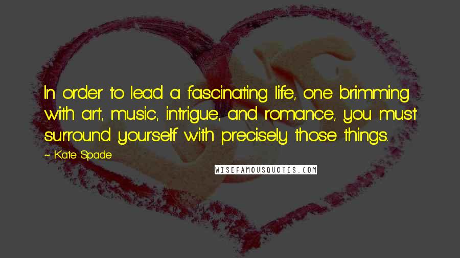 Kate Spade Quotes: In order to lead a fascinating life, one brimming with art, music, intrigue, and romance, you must surround yourself with precisely those things.