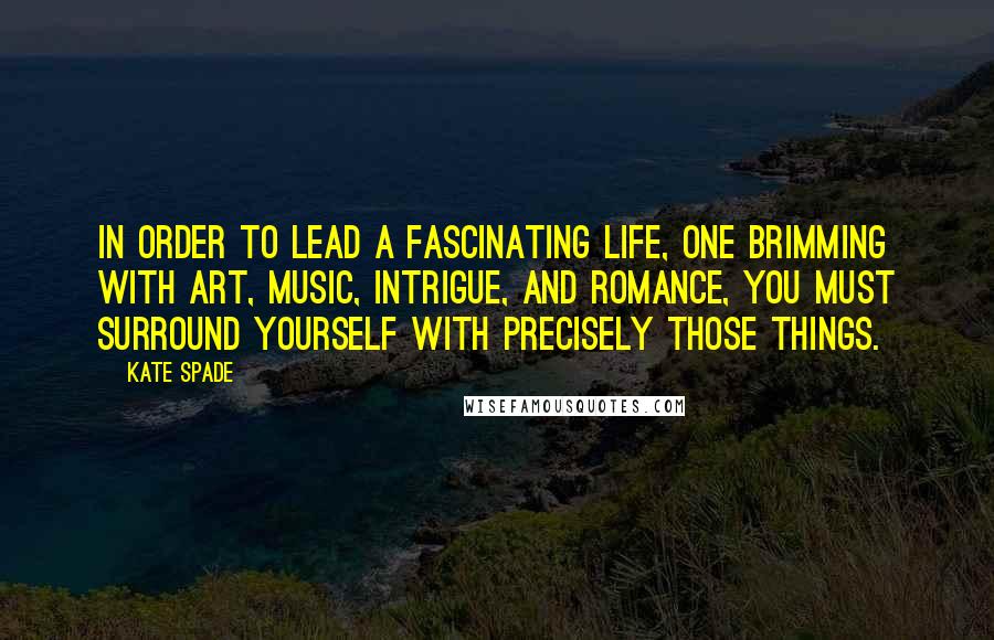 Kate Spade Quotes: In order to lead a fascinating life, one brimming with art, music, intrigue, and romance, you must surround yourself with precisely those things.