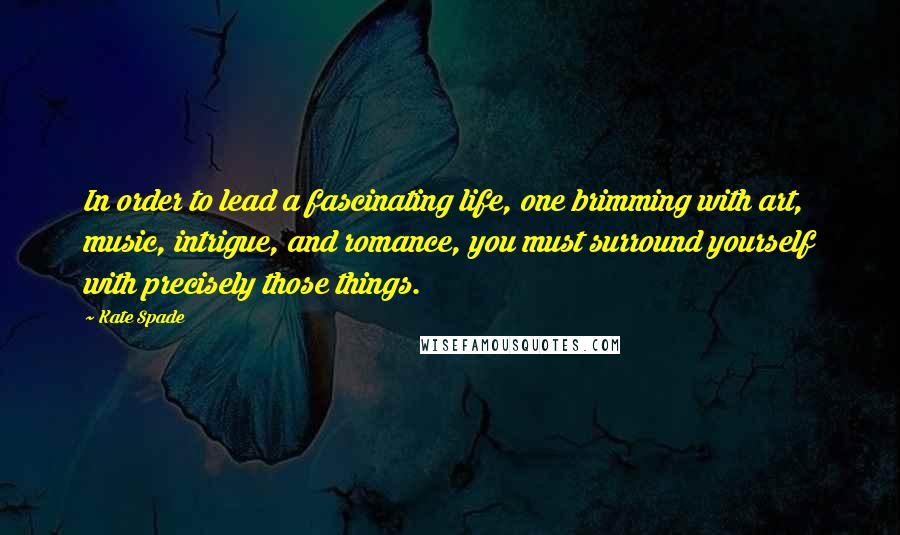 Kate Spade Quotes: In order to lead a fascinating life, one brimming with art, music, intrigue, and romance, you must surround yourself with precisely those things.