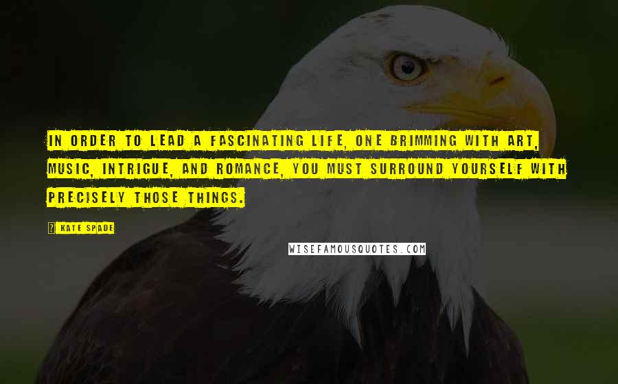 Kate Spade Quotes: In order to lead a fascinating life, one brimming with art, music, intrigue, and romance, you must surround yourself with precisely those things.