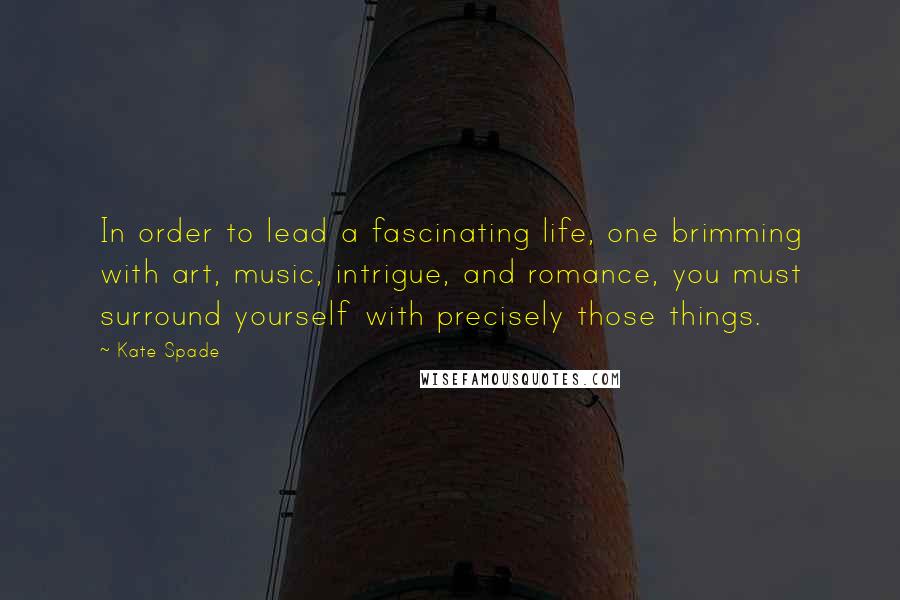 Kate Spade Quotes: In order to lead a fascinating life, one brimming with art, music, intrigue, and romance, you must surround yourself with precisely those things.
