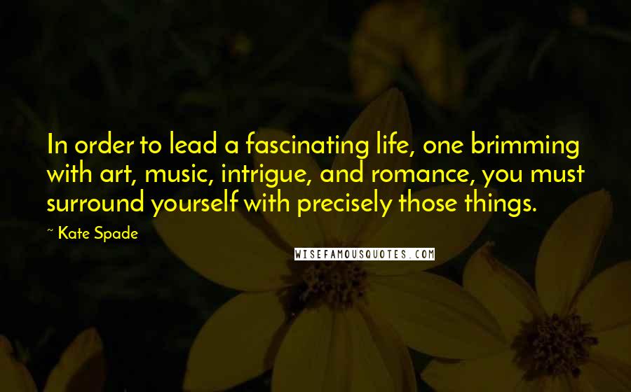 Kate Spade Quotes: In order to lead a fascinating life, one brimming with art, music, intrigue, and romance, you must surround yourself with precisely those things.