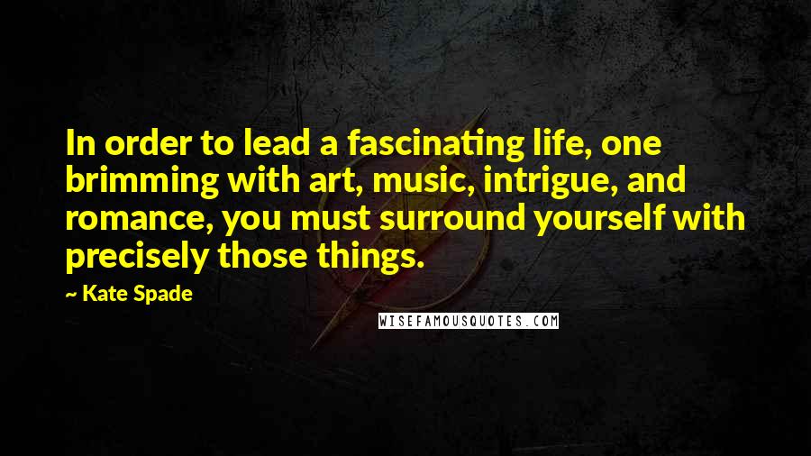 Kate Spade Quotes: In order to lead a fascinating life, one brimming with art, music, intrigue, and romance, you must surround yourself with precisely those things.