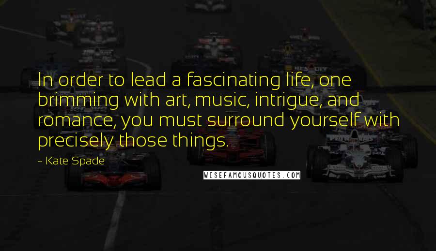 Kate Spade Quotes: In order to lead a fascinating life, one brimming with art, music, intrigue, and romance, you must surround yourself with precisely those things.