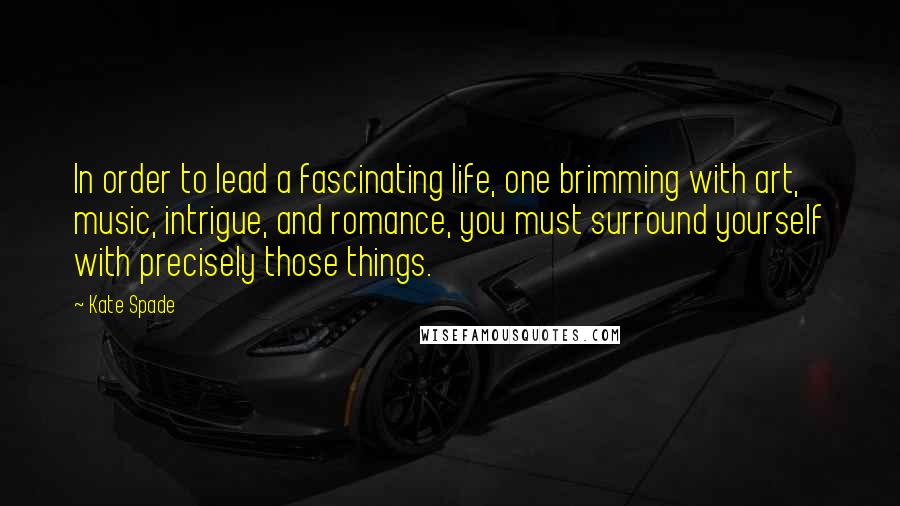 Kate Spade Quotes: In order to lead a fascinating life, one brimming with art, music, intrigue, and romance, you must surround yourself with precisely those things.