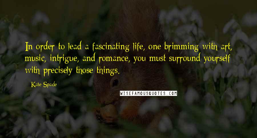 Kate Spade Quotes: In order to lead a fascinating life, one brimming with art, music, intrigue, and romance, you must surround yourself with precisely those things.