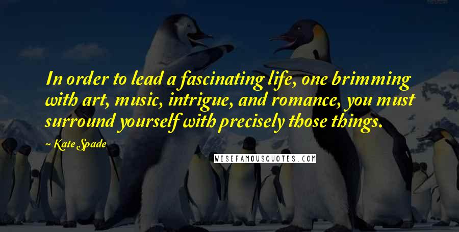 Kate Spade Quotes: In order to lead a fascinating life, one brimming with art, music, intrigue, and romance, you must surround yourself with precisely those things.