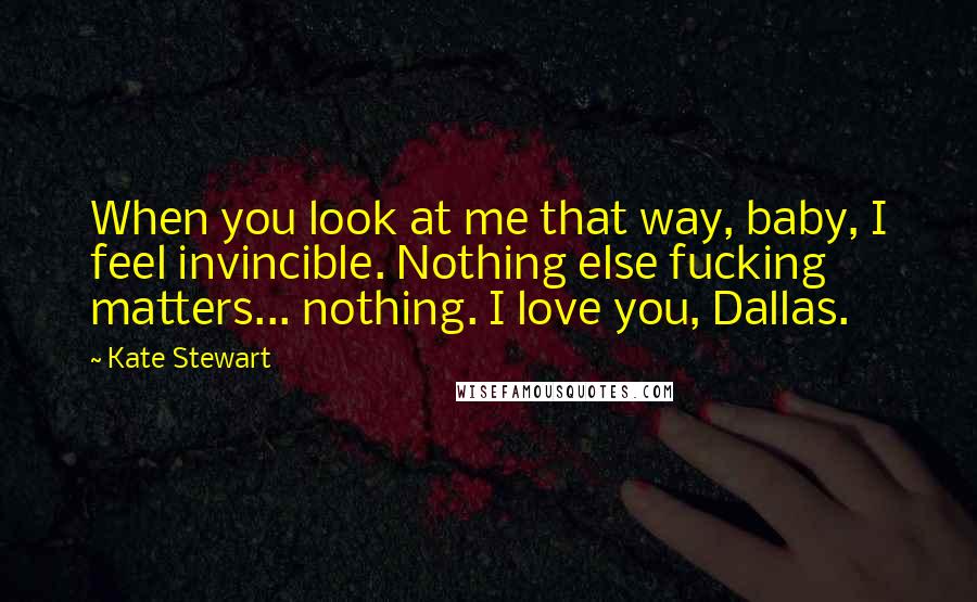 Kate Stewart Quotes: When you look at me that way, baby, I feel invincible. Nothing else fucking matters... nothing. I love you, Dallas.