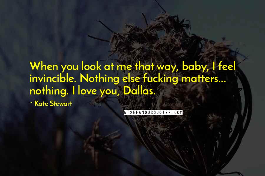 Kate Stewart Quotes: When you look at me that way, baby, I feel invincible. Nothing else fucking matters... nothing. I love you, Dallas.