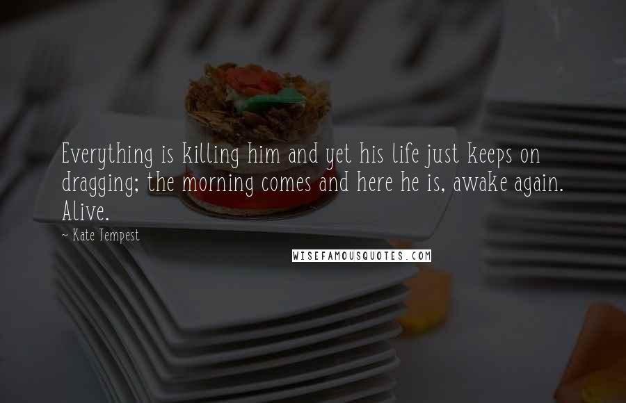 Kate Tempest Quotes: Everything is killing him and yet his life just keeps on dragging; the morning comes and here he is, awake again. Alive.