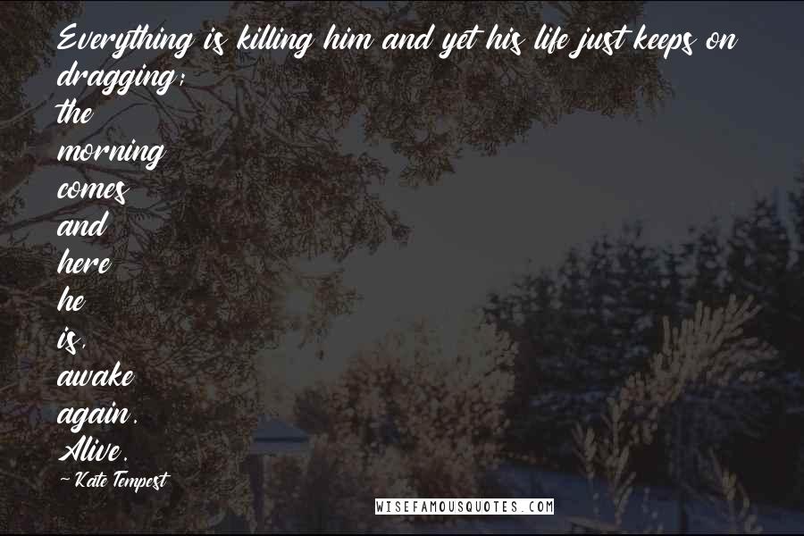 Kate Tempest Quotes: Everything is killing him and yet his life just keeps on dragging; the morning comes and here he is, awake again. Alive.