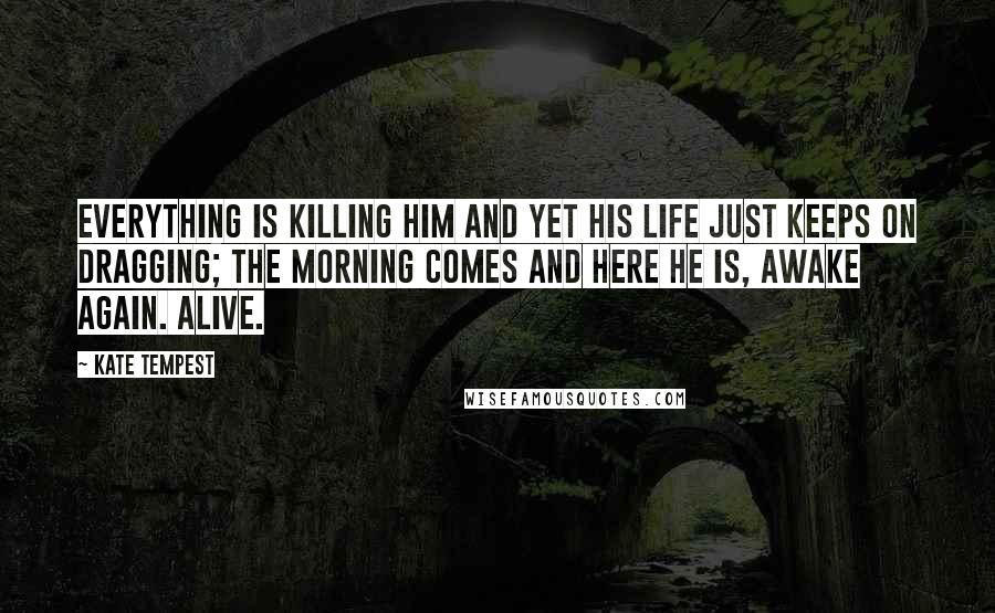 Kate Tempest Quotes: Everything is killing him and yet his life just keeps on dragging; the morning comes and here he is, awake again. Alive.