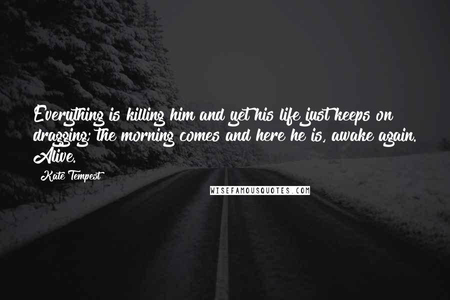 Kate Tempest Quotes: Everything is killing him and yet his life just keeps on dragging; the morning comes and here he is, awake again. Alive.