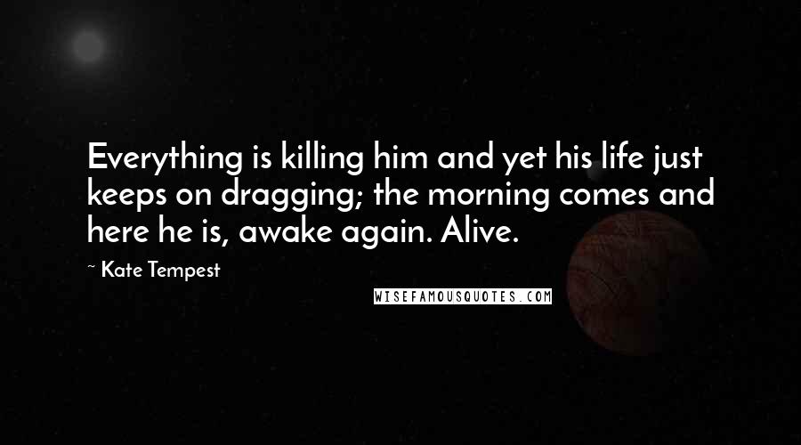 Kate Tempest Quotes: Everything is killing him and yet his life just keeps on dragging; the morning comes and here he is, awake again. Alive.