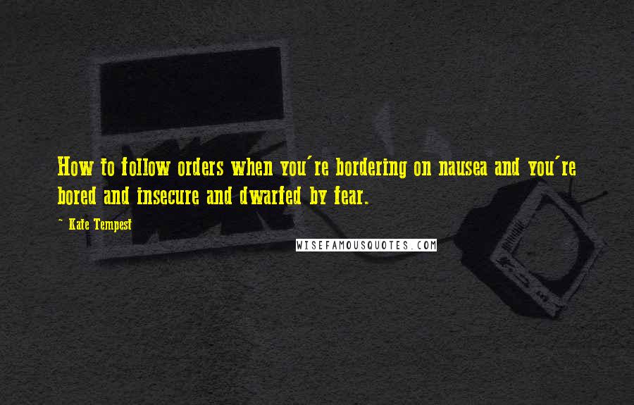 Kate Tempest Quotes: How to follow orders when you're bordering on nausea and you're bored and insecure and dwarfed by fear.