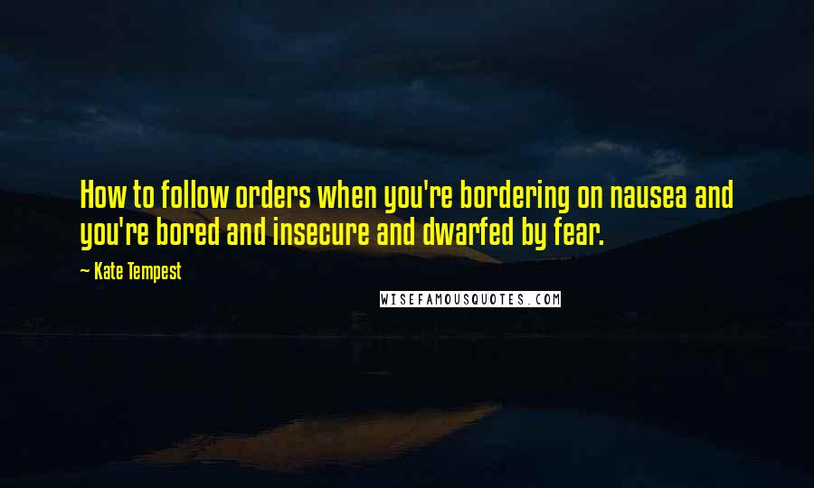 Kate Tempest Quotes: How to follow orders when you're bordering on nausea and you're bored and insecure and dwarfed by fear.