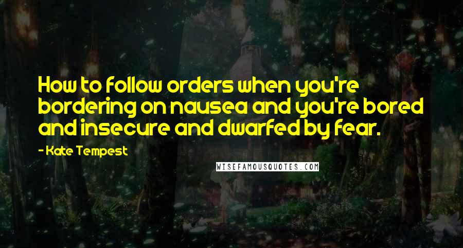 Kate Tempest Quotes: How to follow orders when you're bordering on nausea and you're bored and insecure and dwarfed by fear.