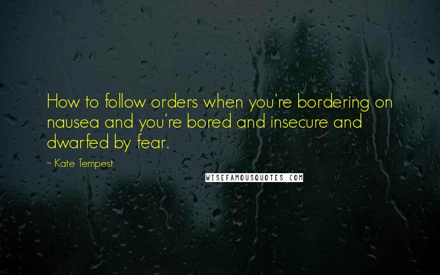 Kate Tempest Quotes: How to follow orders when you're bordering on nausea and you're bored and insecure and dwarfed by fear.