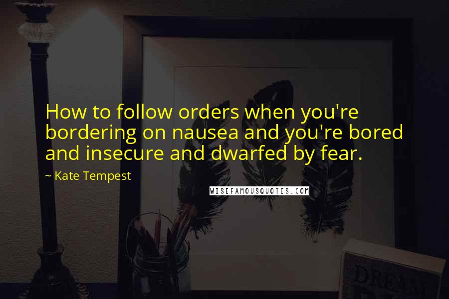 Kate Tempest Quotes: How to follow orders when you're bordering on nausea and you're bored and insecure and dwarfed by fear.