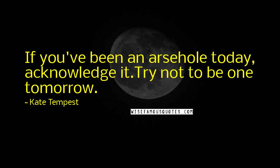Kate Tempest Quotes: If you've been an arsehole today, acknowledge it.Try not to be one tomorrow.