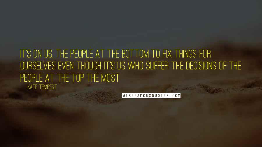 Kate Tempest Quotes: It's on us, the people at the bottom to fix things for ourselves even though it's us who suffer the decisions of the people at the top the most