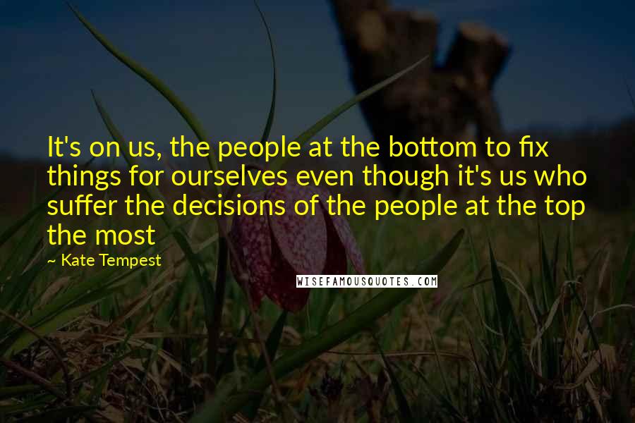 Kate Tempest Quotes: It's on us, the people at the bottom to fix things for ourselves even though it's us who suffer the decisions of the people at the top the most