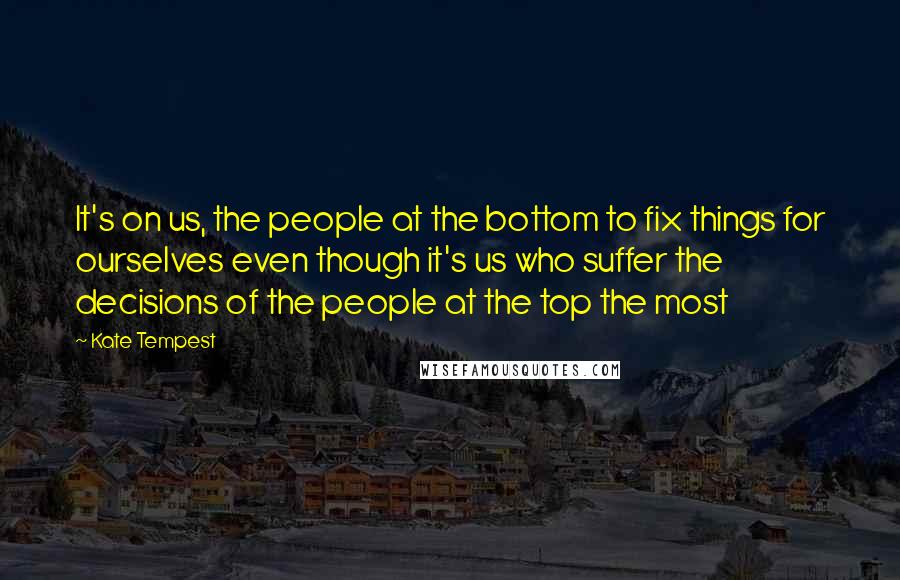 Kate Tempest Quotes: It's on us, the people at the bottom to fix things for ourselves even though it's us who suffer the decisions of the people at the top the most