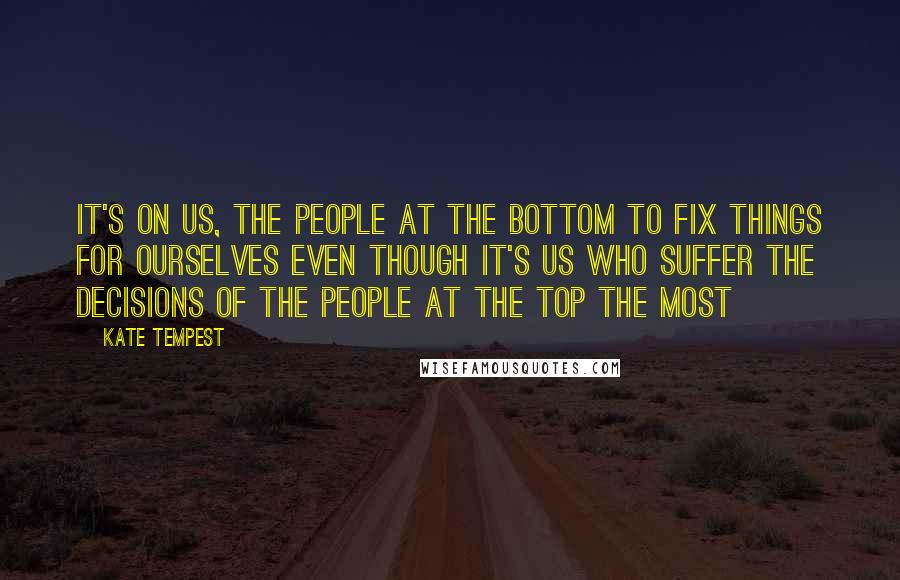 Kate Tempest Quotes: It's on us, the people at the bottom to fix things for ourselves even though it's us who suffer the decisions of the people at the top the most