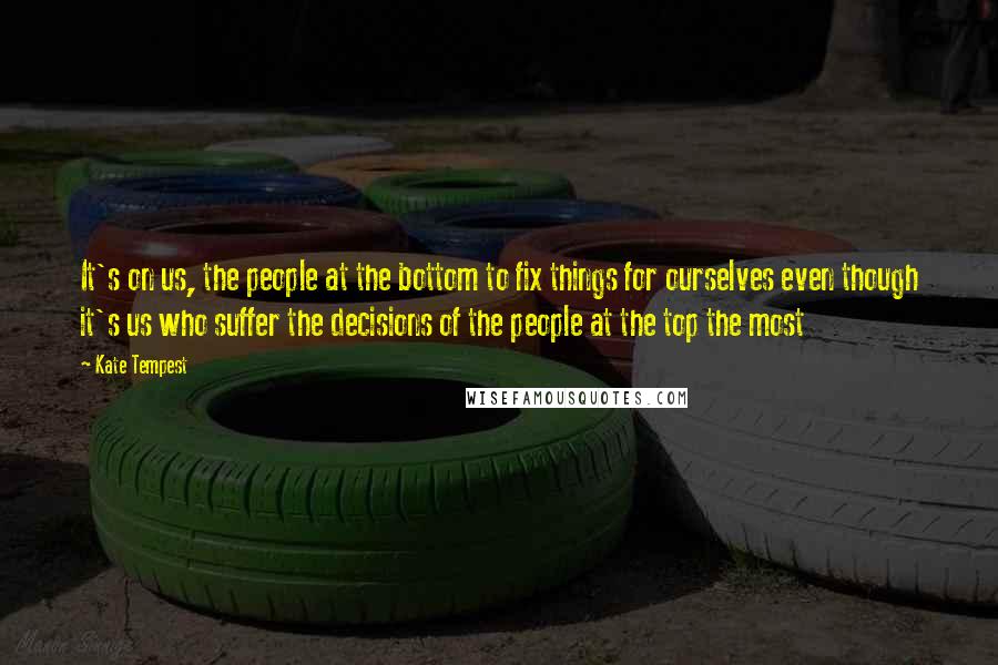 Kate Tempest Quotes: It's on us, the people at the bottom to fix things for ourselves even though it's us who suffer the decisions of the people at the top the most