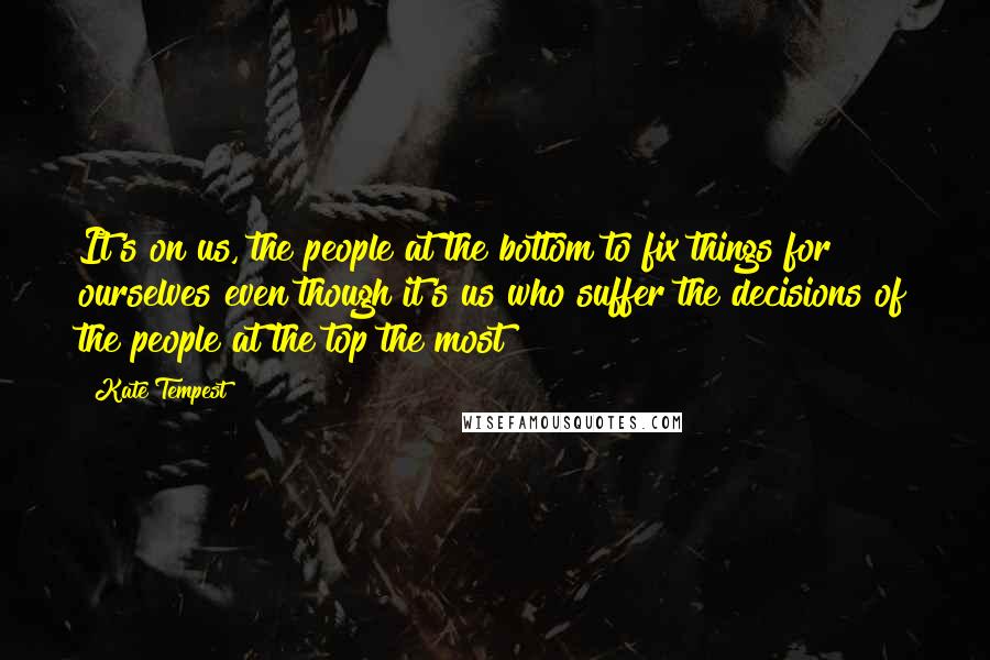 Kate Tempest Quotes: It's on us, the people at the bottom to fix things for ourselves even though it's us who suffer the decisions of the people at the top the most