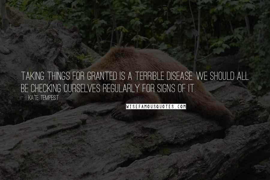 Kate Tempest Quotes: Taking things for granted is a terrible disease. We should all be checking ourselves regularly for signs of it.