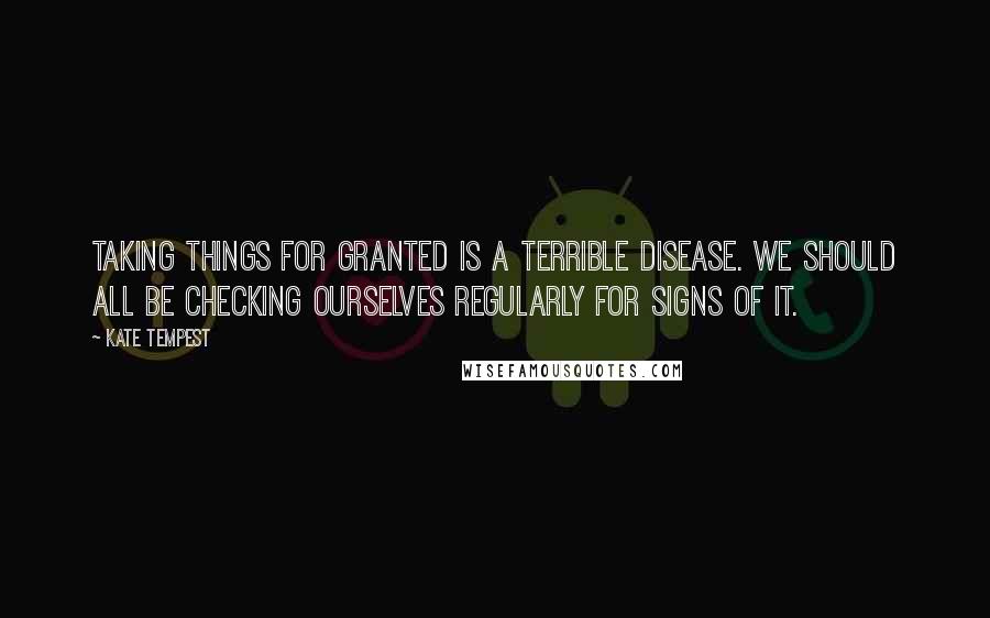 Kate Tempest Quotes: Taking things for granted is a terrible disease. We should all be checking ourselves regularly for signs of it.