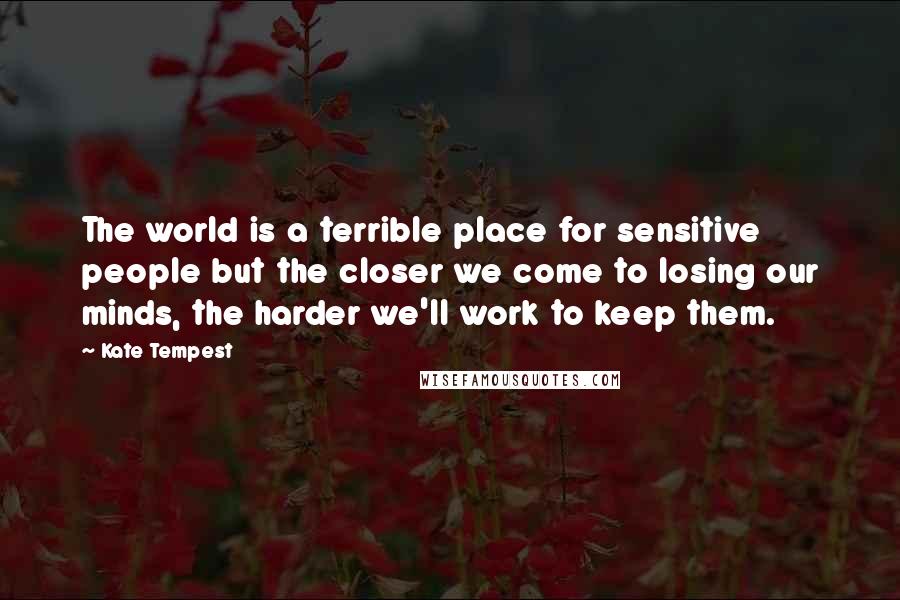 Kate Tempest Quotes: The world is a terrible place for sensitive people but the closer we come to losing our minds, the harder we'll work to keep them.