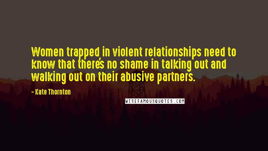 Kate Thornton Quotes: Women trapped in violent relationships need to know that there's no shame in talking out and walking out on their abusive partners.