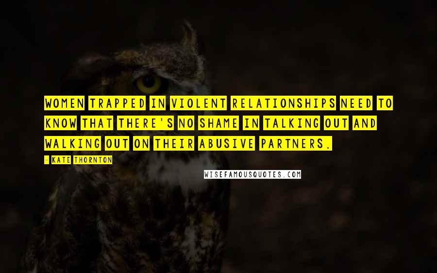 Kate Thornton Quotes: Women trapped in violent relationships need to know that there's no shame in talking out and walking out on their abusive partners.