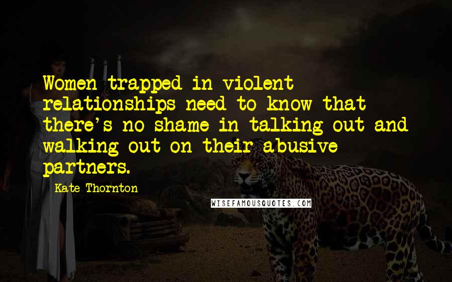 Kate Thornton Quotes: Women trapped in violent relationships need to know that there's no shame in talking out and walking out on their abusive partners.