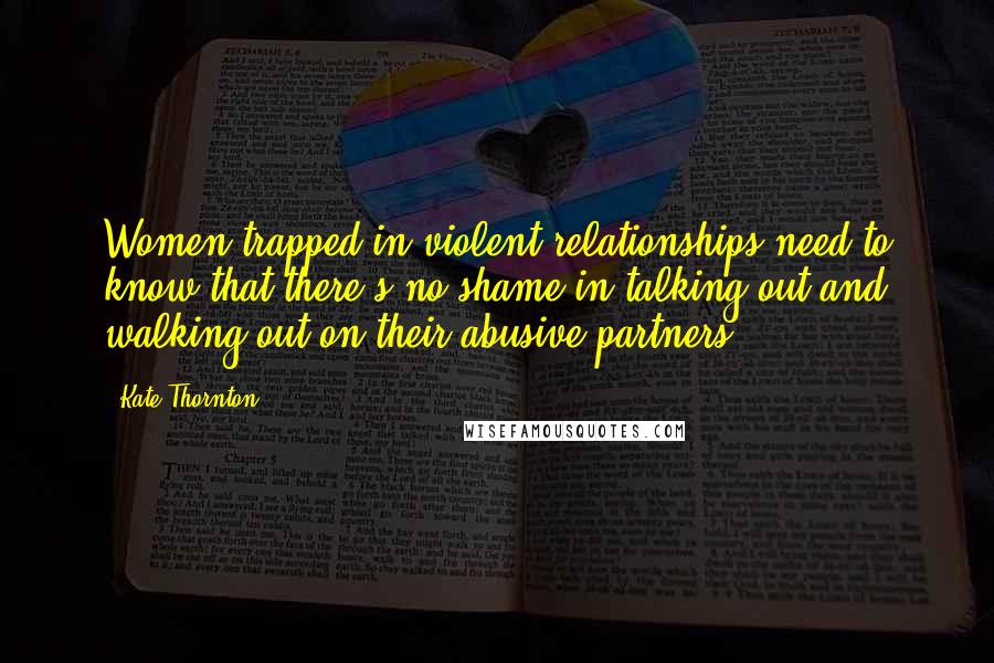 Kate Thornton Quotes: Women trapped in violent relationships need to know that there's no shame in talking out and walking out on their abusive partners.