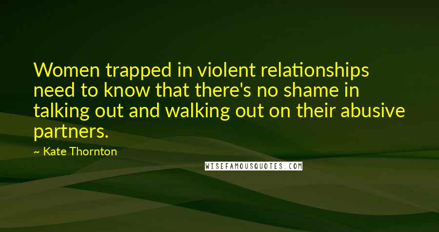 Kate Thornton Quotes: Women trapped in violent relationships need to know that there's no shame in talking out and walking out on their abusive partners.