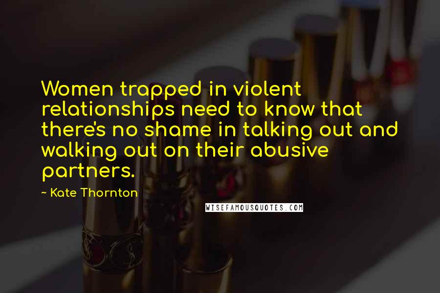 Kate Thornton Quotes: Women trapped in violent relationships need to know that there's no shame in talking out and walking out on their abusive partners.