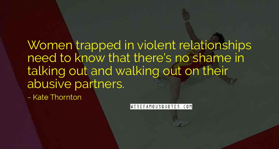 Kate Thornton Quotes: Women trapped in violent relationships need to know that there's no shame in talking out and walking out on their abusive partners.