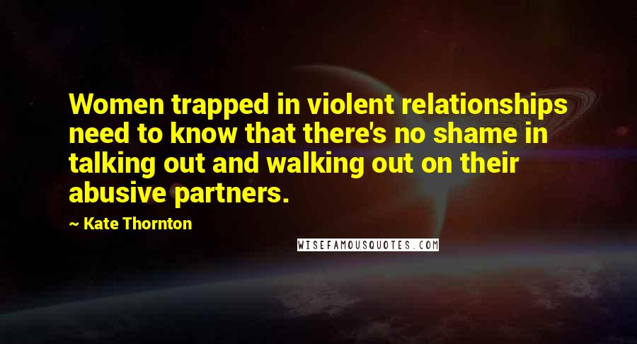 Kate Thornton Quotes: Women trapped in violent relationships need to know that there's no shame in talking out and walking out on their abusive partners.