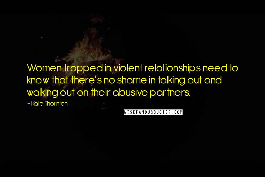 Kate Thornton Quotes: Women trapped in violent relationships need to know that there's no shame in talking out and walking out on their abusive partners.