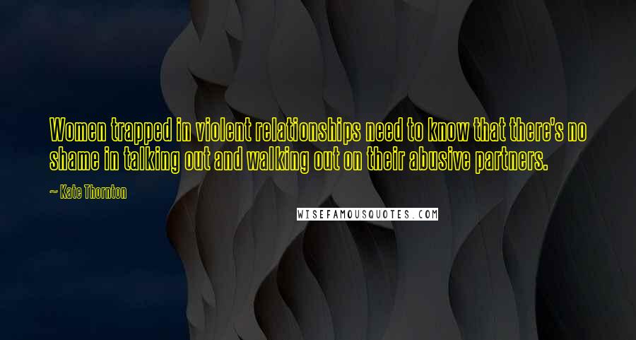Kate Thornton Quotes: Women trapped in violent relationships need to know that there's no shame in talking out and walking out on their abusive partners.