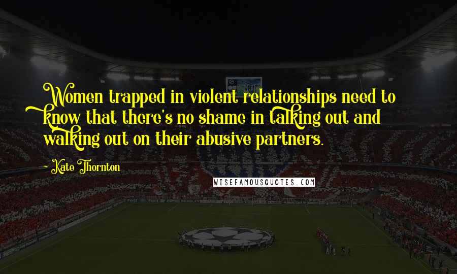 Kate Thornton Quotes: Women trapped in violent relationships need to know that there's no shame in talking out and walking out on their abusive partners.
