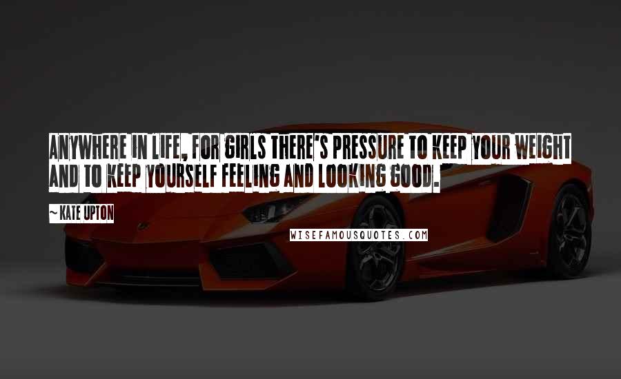 Kate Upton Quotes: Anywhere in life, for girls there's pressure to keep your weight and to keep yourself feeling and looking good.