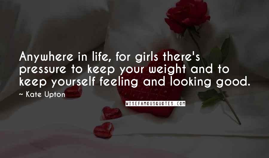 Kate Upton Quotes: Anywhere in life, for girls there's pressure to keep your weight and to keep yourself feeling and looking good.