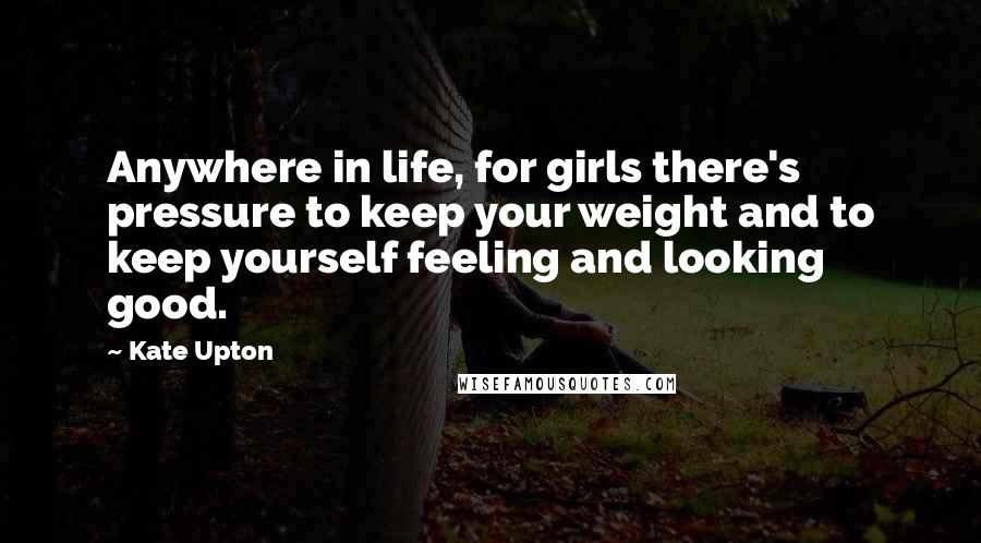 Kate Upton Quotes: Anywhere in life, for girls there's pressure to keep your weight and to keep yourself feeling and looking good.