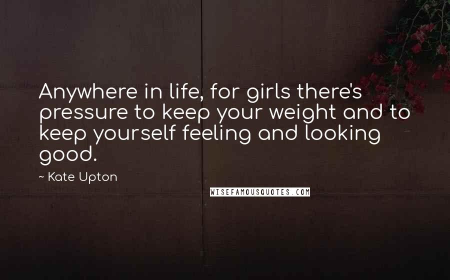 Kate Upton Quotes: Anywhere in life, for girls there's pressure to keep your weight and to keep yourself feeling and looking good.